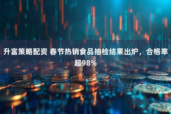 升富策略配资 春节热销食品抽检结果出炉，合格率超98%