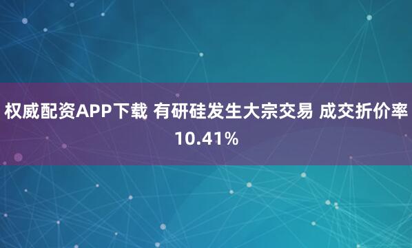 权威配资APP下载 有研硅发生大宗交易 成交折价率10.41%