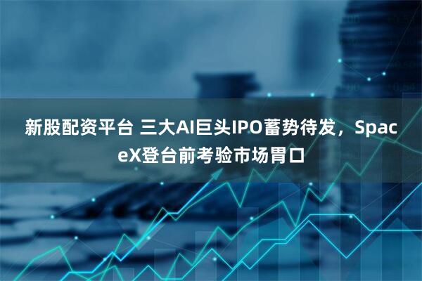 新股配资平台 三大AI巨头IPO蓄势待发，SpaceX登台前考验市场胃口