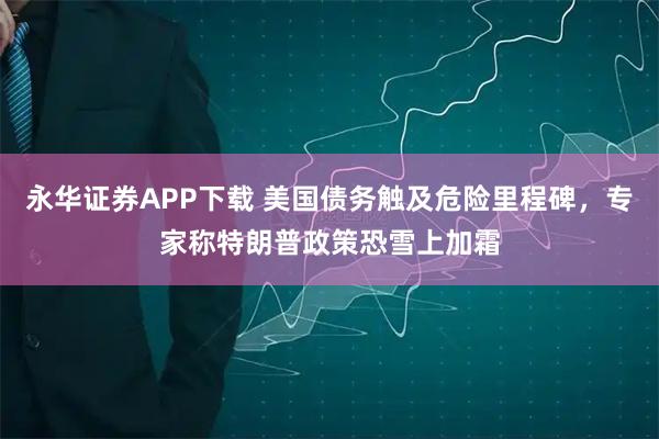 永华证券APP下载 美国债务触及危险里程碑，专家称特朗普政策恐雪上加霜