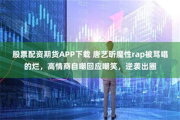 股票配资期货APP下载 唐艺昕魔性rap被骂唱的烂，高情商自嘲回应嘲笑，逆袭出圈